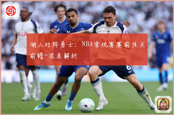 湖人对阵勇士：NBA常规赛赛前焦点前瞻-深度解析