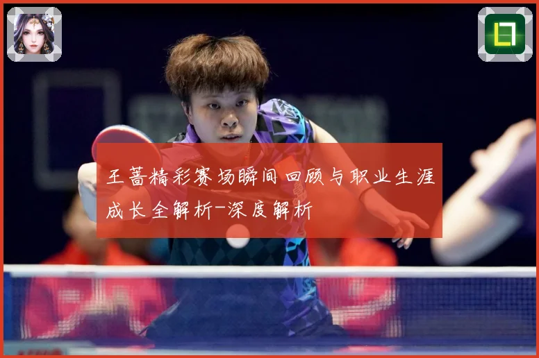 王蔷精彩赛场瞬间回顾与职业生涯成长全解析-深度解析